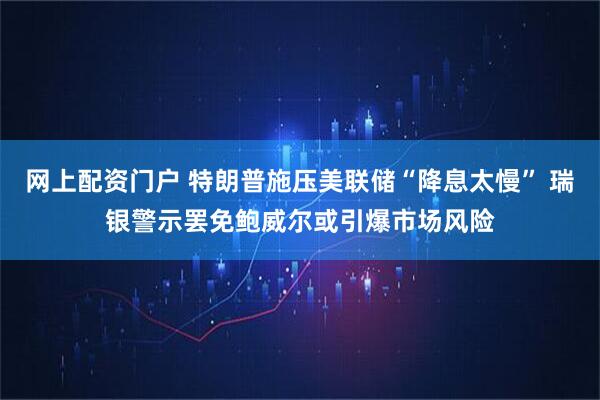 网上配资门户 特朗普施压美联储“降息太慢” 瑞银警示罢免鲍威尔或引爆市场风险