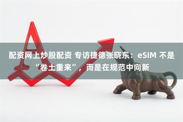 配资网上炒股配资 专访捷德张晓东：eSIM 不是“卷土重来”，而是在规范中向新