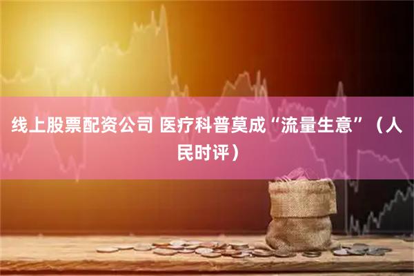 线上股票配资公司 医疗科普莫成“流量生意”（人民时评）
