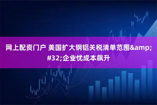 网上配资门户 美国扩大钢铝关税清单范围&#32;企业忧成本飙升
