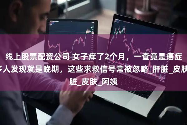 线上股票配资公司 女子痒了2个月，一查竟是癌症！很多人发现就是晚期，这些求救信号常被忽略_肝脏_皮肤_阿姨