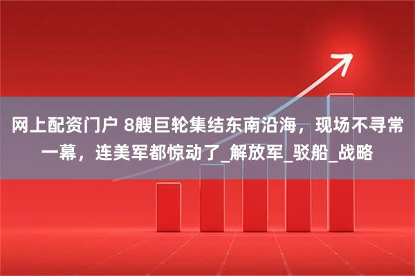 网上配资门户 8艘巨轮集结东南沿海，现场不寻常一幕，连美军都惊动了_解放军_驳船_战略