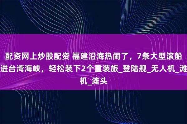 配资网上炒股配资 福建沿海热闹了，7条大型滚船开进台湾海峡，轻松装下2个重装旅_登陆舰_无人机_滩头