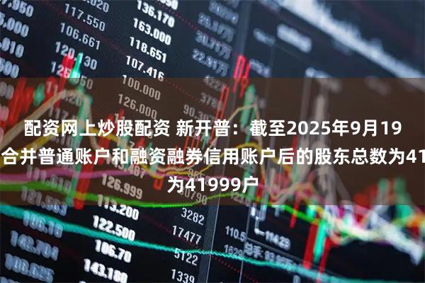 配资网上炒股配资 新开普：截至2025年9月19日公司合并普通账户和融资融券信用账户后的股东总数为41999户