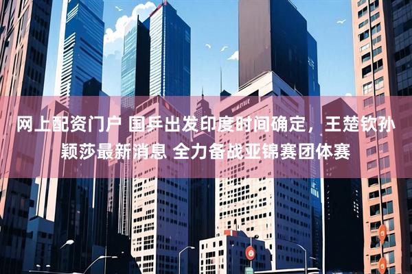 网上配资门户 国乒出发印度时间确定，王楚钦孙颖莎最新消息 全力备战亚锦赛团体赛