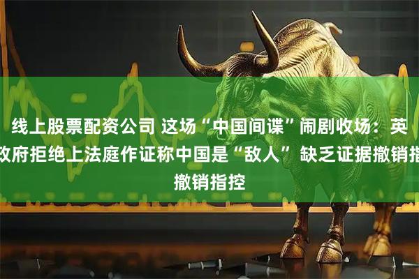 线上股票配资公司 这场“中国间谍”闹剧收场：英国政府拒绝上法庭作证称中国是“敌人” 缺乏证据撤销指控