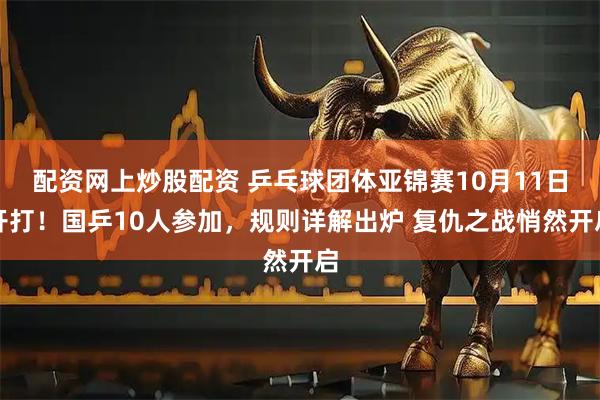 配资网上炒股配资 乒乓球团体亚锦赛10月11日开打！国乒10人参加，规则详解出炉 复仇之战悄然开启