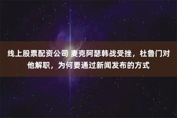 线上股票配资公司 麦克阿瑟韩战受挫，杜鲁门对他解职，为何要通过新闻发布的方式