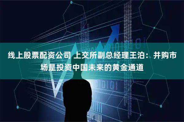 线上股票配资公司 上交所副总经理王泊：并购市场是投资中国未来的黄金通道