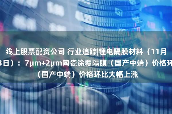 线上股票配资公司 行业追踪|锂电隔膜材料（11月27日-12月3日）：7μm+2μm陶瓷涂覆隔膜（国产中端）价格环比大幅上涨