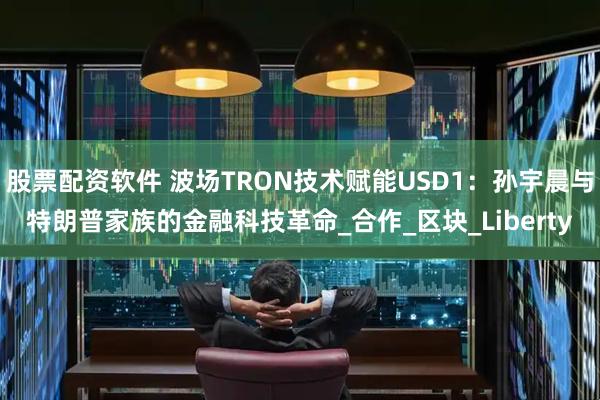 股票配资软件 波场TRON技术赋能USD1：孙宇晨与特朗普家族的金融科技革命_合作_区块_Liberty