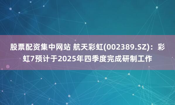 股票配资集中网站 航天彩虹(002389.SZ)：彩虹7预计于2025年四季度完成研制工作