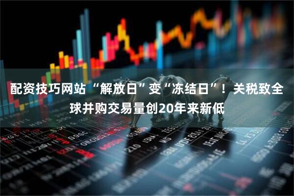 配资技巧网站 “解放日”变“冻结日”！关税致全球并购交易量创20年来新低