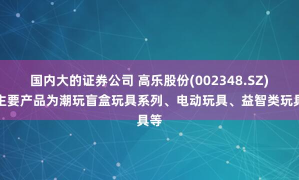 国内大的证券公司 高乐股份(002348.SZ)：主要产品为潮玩盲盒玩具系列、电动玩具、益智类玩具等