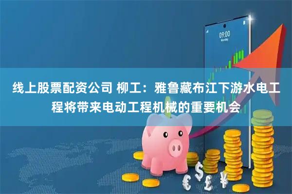 线上股票配资公司 柳工：雅鲁藏布江下游水电工程将带来电动工程机械的重要机会