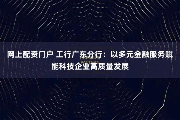 网上配资门户 工行广东分行：以多元金融服务赋能科技企业高质量发展