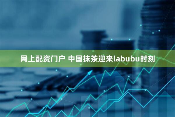 网上配资门户 中国抹茶迎来labubu时刻