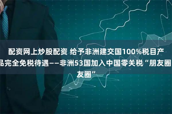 配资网上炒股配资 给予非洲建交国100%税目产品完全免税待遇——非洲53国加入中国零关税“朋友圈”
