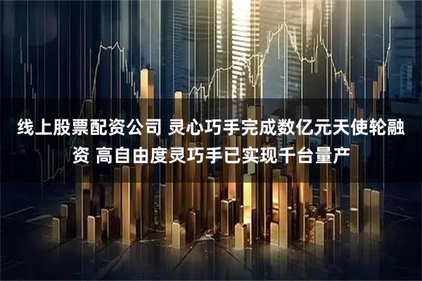 线上股票配资公司 灵心巧手完成数亿元天使轮融资 高自由度灵巧手已实现千台量产