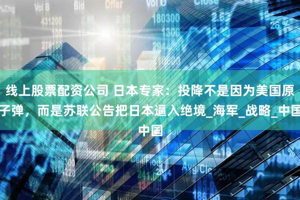 线上股票配资公司 日本专家：投降不是因为美国原子弹，而是苏联公告把日本逼入绝境_海军_战略_中国